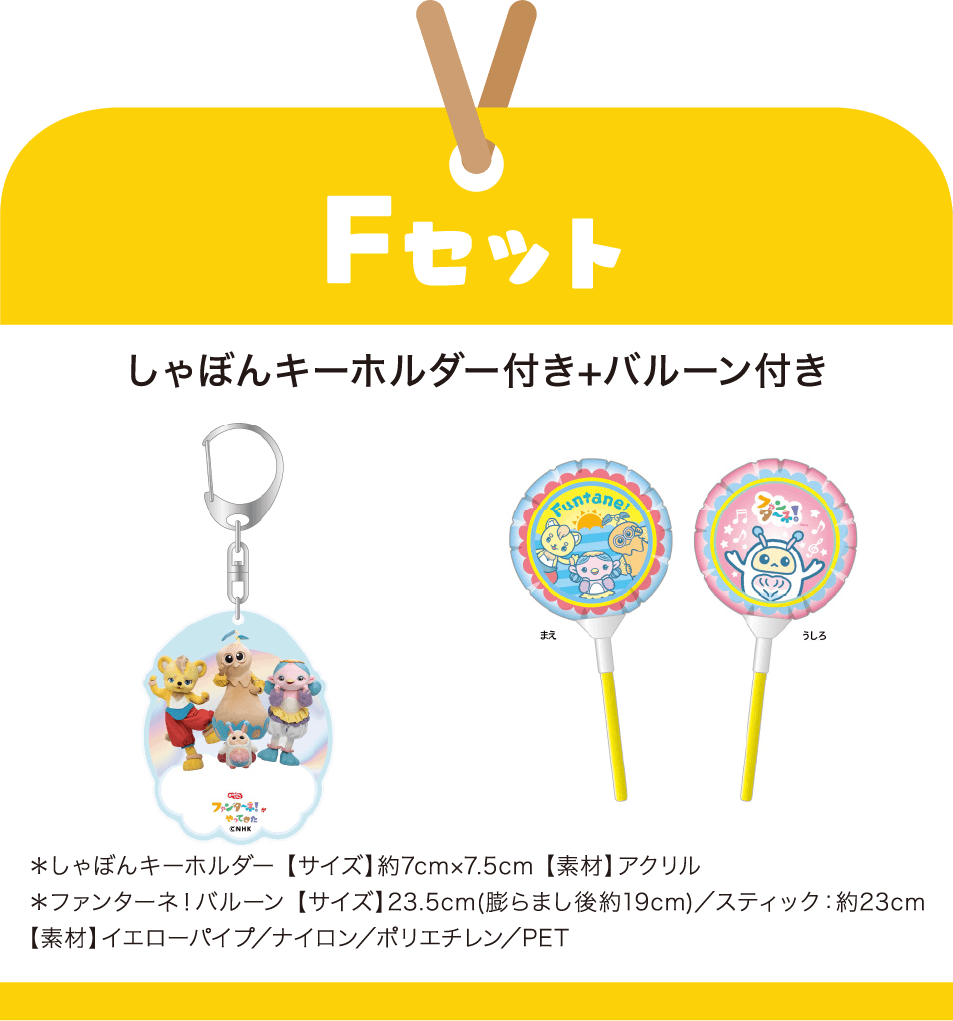 ［Fセット］しゃぼんキーホルダー付き+バルーン付き　＊しゃぼんキーホルダー 【サイズ】約7cm×7.5cm 【素材】アクリル｜＊ファンターネ！バルーン 【サイズ】23.5cm(膨らまし後約19cm)／スティック：約23cm 【素材】イエローパイプ／ナイロン／ポリエチレン／PET