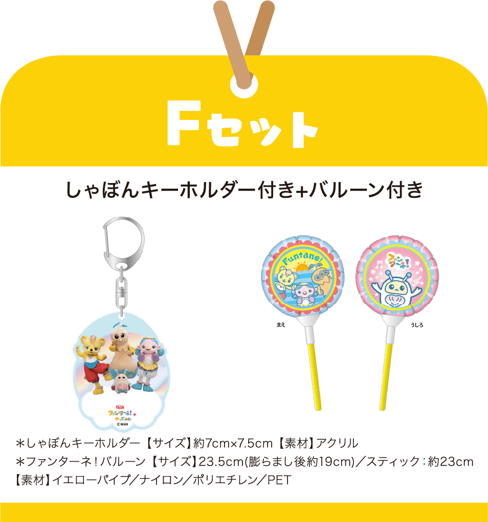［Fセット］しゃぼんキーホルダー付き+バルーン付き　＊しゃぼんキーホルダー 【サイズ】約7cm×7.5cm 【素材】アクリル｜＊ファンターネ！バルーン 【サイズ】23.5cm(膨らまし後約19cm)／スティック：約23cm 【素材】イエローパイプ／ナイロン／ポリエチレン／PET